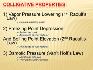 1) Vapor Pressure Lowering (1st Raoult’s
Law)
 Related to boiling point
2) Freezing Point Depression
 Salt on the road
 Anti-freeze in your radiator
And Boiling Point Elevation (2nd Raoult’s
Law)
 Anti-freeze in your radiator
3) Osmotic Pressure (Van’t Hoff’s Law)
 Membrane diffusion
 The Great Sugar Fountain
COLLIGATIVE PROPERTIES:
 
