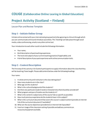 Version22014-15
COLIGE (Collaborative Online Learing in Global Education)
Project Activity (Scotland – Finland)
Lesson Plan and Review Template
Step 1 – Initiate Online Group
Initiate onlinecontactwithyourinternational grouppartner(s)byagreeingonaforumthrough which
youcan communicate onlineandintroduce yourselves.This‘meeting’cantake place throughsocial
media,videoconferencing,email or any otheronline tool.
Your introductiontoeachother couldinclude the followinginformation:
 Your name;
 Brief descriptionof pastteachingexperience;
 The level andsubjectof yourcurrentteachingpractice (if applicable);and
 A brief descriptionof yourpastexperience withonlinecommunicationtools.
Step 2 – Context Description
The firststepof thisactivity isforScottishparticipants tosupplyinformationaboutthe classthatthey
will be teaching/have taught.Please addcontent below underthe followingheadings:
Your name:
1. In whatcommunityandinstitutionisthe classtakingplace?
2. How manystudentsare inthe class?
3. What age are the students?
4. What isthe cultural backgroundof the students?
5. Are there any particularstudentneedsorcharacteristicsthatshouldbe considered?
6. What program andyear of studiesare the studentsin?
7. What isthe content/subjectarea of the course?(be as specificaspossible)
8. How muchpreviousexperience dothe studentshave inthissubject?
9. What isthe curriculumdocumentthatcoversthiscourse’ssubjectcontent(provide aninternet
linkof the curriculumdocumentif available)?
10. What are the course objectives(providetextorinternetlinkif possible)?
11. Insertan image of the classroomsetting if possibleandaddany commentson
resources/equipmentavailable.
 