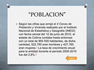 “POBLACION”
O Según las cifras que arrojó el II Censo de

Población y Vivienda realizado por el Instituto
Nacional de Estadística y Geografía (INEGI)
con fecha censal del 12 de junio de 2010, el
estado de Colima contaba hasta entonces
con un total de 950 555 habitantes, de dicha
cantidad, 522,790 eran hombres y 427,765
eran mujeres.3 La tasa de crecimiento anual
para la entidad durante el período 2005-2010
fue del 2,8%.5
menú

 