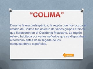 Durante la era prehispánica, la región que hoy ocupa el
estado de Colima fue asiento de varios grupos étnicos
que florecieron en el Occidente Mexicano. La región
estuvo habitada por varios señoríos que se disputaban
el territorio antes de la llegada de los
conquistadores españoles.

menú

 