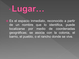  Es el espacio inmediato, reconocido a partir
de un nombre que lo identifica, puede
localizarse por medio de coordenadas
geográficas; se asocia con la colonia, el
barrio, el pueblo, o el rancho donde se vive.