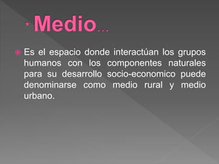  Es el espacio donde interactúan los grupos
humanos con los componentes naturales
para su desarrollo socio-economico puede
denominarse como medio rural y medio
urbano.
