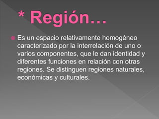  Es un espacio relativamente homogéneo
caracterizado por la interrelación de uno o
varios componentes, que le dan identidad y
diferentes funciones en relación con otras
regiones. Se distinguen regiones naturales,
económicas y culturales.