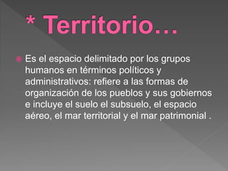  Es el espacio delimitado por los grupos
humanos en términos políticos y
administrativos: refiere a las formas de
organización de los pueblos y sus gobiernos
e incluye el suelo el subsuelo, el espacio
aéreo, el mar territorial y el mar patrimonial .
