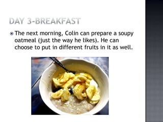 Day 3-BreakfastThe next morning, Colin can prepare a soupy oatmeal (just the way he likes). He can choose to put in different fruits in it as well.