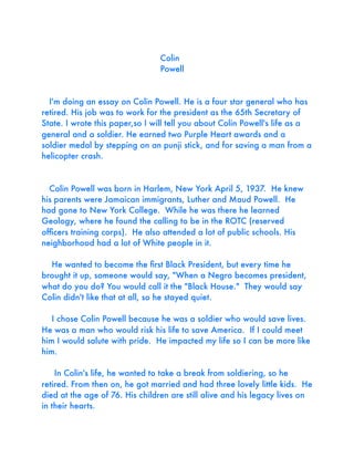 Colin
Powell

I'm doing an essay on Colin Powell. He is a four star general who has
retired. His job was to work for the president as the 65th Secretary of
State. I wrote this paper,so I will tell you about Colin Powell's life as a
general and a soldier. He earned two Purple Heart awards and a
soldier medal by stepping on an punji stick, and for saving a man from a
helicopter crash.

Colin Powell was born in Harlem, New York April 5, 1937. He knew
his parents were Jamaican immigrants, Luther and Maud Powell. He
had gone to New York College. While he was there he learned
Geology, where he found the calling to be in the ROTC (reserved
ofﬁcers training corps). He also attended a lot of public schools. His
neighborhood had a lot of White people in it.
He wanted to become the ﬁrst Black President, but every time he
brought it up, someone would say, "When a Negro becomes president,
what do you do? You would call it the "Black House." They would say
Colin didn't like that at all, so he stayed quiet.
I chose Colin Powell because he was a soldier who would save lives.
He was a man who would risk his life to save America. If I could meet
him I would salute with pride. He impacted my life so I can be more like
him.
In Colin's life, he wanted to take a break from soldiering, so he
retired. From then on, he got married and had three lovely little kids. He
died at the age of 76. His children are still alive and his legacy lives on
in their hearts.

 