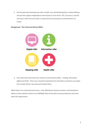 2 
 
5. Arts‐focused commissioning seen with a health, care and well‐being focus is about offering 
services that support independence and recovery in all its forms. This, of course, is not the 
only way in which the arts make an impact but for the purposes of commissioners it is 
critical. 
Background ‐ The Universal Library Offers  
                                      
1. Since 2013 there have been four national universal library offers – reading, information, 
digital and health.  These set a consistent expectation for what library customers can expect 
from a public library. Say a few words about these. 
 
Which takes us to commissioned services...since 2010 Devon Libraries has been commissioned to 
deliver services valued in total at over £400,000. Much of this (but not exclusively) has come from 
other DCC departments. 
 
 
 
 
 