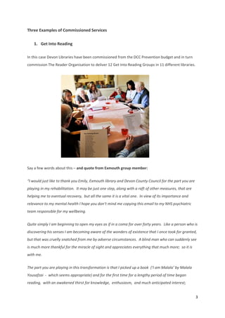 3 
 
Three Examples of Commissioned Services 
1. Get Into Reading  
In this case Devon Libraries have been commissioned from the DCC Prevention budget and in turn 
commission The Reader Organisation to deliver 12 Get Into Reading Groups in 11 different libraries. 
                                      
Say a few words about this – and quote from Exmouth group member: 
“I would just like to thank you Emily, Exmouth library and Devon County Council for the part you are 
playing in my rehabilitation.  It may be just one step, along with a raft of other measures, that are 
helping me to eventual recovery,  but all the same it is a vital one.  In view of its importance and 
relevance to my mental health I hope you don’t mind me copying this email to my NHS psychiatric 
team responsible for my wellbeing. 
Quite simply I am beginning to open my eyes as if in a coma for over forty years.  Like a person who is 
discovering his senses I am becoming aware of the wonders of existence that I once took for granted,  
but that was cruelly snatched from me by adverse circumstances.  A blind man who can suddenly see 
is much more thankful for the miracle of sight and appreciates everything that much more;  so it is 
with me. 
The part you are playing in this transformation is that I picked up a book  (‘I am Malala’ by Malala 
Yousafzai  ‐  which seems appropriate) and for the first time for a lengthy period of time began 
reading,  with an awakened thirst for knowledge,  enthusiasm,  and much anticipated interest;  
 