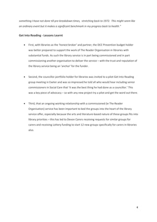 4 
 
something I have not done till pre‐breakdown times,  stretching back to 1972.  This might seem like 
an ordinary event but it makes a significant benchmark in my progress back to health.” 
Get Into Reading ‐ Lessons Learnt 
 First, with libraries as the ‘honest broker’ and partner, the DCC Prevention budget holder 
was better prepared to support the work of The Reader Organisation in libraries with 
substantial funds. As such the library service is in part being commissioned and in part 
commissioning another organisation to deliver the service – with the trust and reputation of 
the library service being an ‘anchor’ for the funder. 
 
 Second, the councillor portfolio holder for libraries was invited to a pilot Get Into Reading 
group meeting in Exeter and was so impressed he told all who would hear including senior 
commissioners in Social Care that ‘it was the best thing he had done as a councillor.’ This 
was a key piece of advocacy – so with any new project try a pilot and get the word out there. 
 
 Third, that an ongoing working relationship with a commissioned (ie The Reader 
Organisation) service has been important to bed the groups into the heart of the library 
service offer, especially because the arts and literature‐based nature of these groups fits into 
library priorities – this has led to Devon Carers receiving requests for similar groups for 
carers and receiving Lottery funding to start 12 new groups specifically for carers in libraries 
also. 
 
 
 
 
 
 
 
 
 
 
 
 
 
 