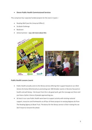 5 
 
 Devon Public Health Commissioned Services  
This comprises four separate funded projects for the next 2‐3 years – 
 Reading Well (see the Universal Offers!) 
 Six Book Challenge 
 Bookstart  
 Active Summer – say a bit more about this 
 
     
Public Health Lessons Learnt 
 Public Health actually came to the library service offering their support based on our 2013 
Active Life Active Mind brochure promoting over 300 October events in libraries focused on 
health and well‐being – the lesson from this is do good work, get the message out there and 
you have a better chance of people approaching you. 
 At least in our case Public Health were keen to support activity with existing national 
support, resources and frameworks as all four of these projects to varying degrees do from 
The Reading Agency to Book Trust. The bonus for the library service is that in doing this we 
don’t have to reinvent the wheel. 
 
 
 
 