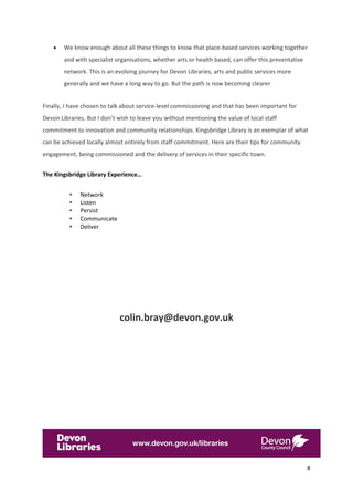 8 
 
 We know enough about all these things to know that place‐based services working together 
and with specialist organisations, whether arts or health based, can offer this preventative 
network. This is an evolving journey for Devon Libraries, arts and public services more 
generally and we have a long way to go. But the path is now becoming clearer  
Finally, I have chosen to talk about service‐level commissioning and that has been important for 
Devon Libraries. But I don’t wish to leave you without mentioning the value of local staff 
commitment to innovation and community relationships. Kingsbridge Library is an exemplar of what 
can be achieved locally almost entirely from staff commitment. Here are their tips for community 
engagement, being commissioned and the delivery of services in their specific town.  
The Kingsbridge Library Experience… 
• Network 
• Listen 
• Persist 
• Communicate  
• Deliver 
 
 
 
 
colin.bray@devon.gov.uk 
  
 
 
 
 
 
 
 
