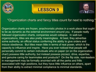 LESSON 9"Organization charts and fancy titles count for next to nothing."Organization charts are frozen, anachronistic photos in a work place that oughtto be as dynamic as the external environment around you.  If people reallyfollowed organization charts, companies would collapse.  In well-runorganizations, titles are also pretty meaningless.  At best, they advertisesome authority, an official status conferring the ability to give orders andinduce obedience.  But titles mean little in terms of real power, which is thecapacity to influence and inspire.  Have you ever noticed that people willpersonally commit to certain individuals who on paper (or on the organizationchart) possess little authority, but instead possess pizzazz, drive, expertise,and genuine caring for teammates and products?  On the flip side, non-leadersin management may be formally anointed with all the perks and frillsassociated with high positions, but they have little influence on others, apartfrom their ability to extract minimal compliance to minimal standards.