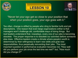 LESSON 10"Never let your ego get so close to your position thatwhen your position goes, your ego goes with it."Too often, change is stifled by people who cling to familiar turfs and jobdescriptions.  One reason that even large organizations wither is thatmanagers won't challenge old, comfortable ways of doing things.  But real leaders understand that, nowadays, every one of our jobs is becomingobsolete.  The proper response is to obsolete our activities before someoneelse does.  Effective leaders create a climate where people’s worth is determined by their willingness to learn new skills and grab newresponsibilities, thus perpetually reinventing their jobs.  The mostimportant question in performance evaluation becomes not, "How welldid you perform your job since the last time we met?" but, "How muchdid you change it?"