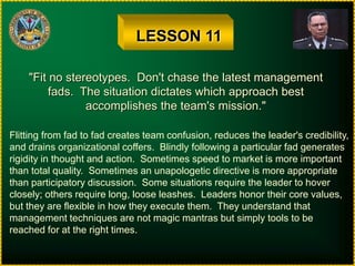 LESSON 11"Fit no stereotypes.  Don't chase the latest managementfads.  The situation dictates which approach bestaccomplishes the team's mission."Flitting from fad to fad creates team confusion, reduces the leader's credibility,and drains organizational coffers.  Blindly following a particular fad generatesrigidity in thought and action.  Sometimes speed to market is more importantthan total quality.  Sometimes an unapologetic directive is more appropriatethan participatory discussion.  Some situations require the leader to hoverclosely; others require long, loose leashes.  Leaders honor their core values,but they are flexible in how they execute them.  They understand thatmanagement techniques are not magic mantras but simply tools to bereached for at the right times.