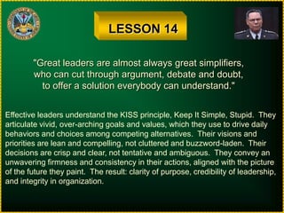 LESSON 14"Great leaders are almost always great simplifiers,who can cut through argument, debate and doubt,to offer a solution everybody can understand."Effective leaders understand the KISS principle, Keep It Simple, Stupid.  Theyarticulate vivid, over-arching goals and values, which they use to drive dailybehaviors and choices among competing alternatives.  Their visions andpriorities are lean and compelling, not cluttered and buzzword-laden.  Theirdecisions are crisp and clear, not tentative and ambiguous.  They convey anunwavering firmness and consistency in their actions, aligned with the pictureof the future they paint.  The result: clarity of purpose, credibility of leadership,and integrity in organization.