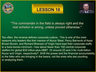 LESSON 16"The commander in the field is always right and therear echelon is wrong, unless proved otherwise."Too often, the reverse defines corporate culture.  This is one of the mainreasons why leaders like Ken Iverson of Nucor Steel, Percy Barnevik of AseaBrown Boveri, and Richard Branson of Virgin have kept their corporate staffsto a bare-bones minimum - how about fewer than 100 central corporatestaffers for global $30 billion-plus ABB?  Or around 25 and 3 for multi-billionNucor and Virgin, respectively?  Shift the power and the financial accountabilityto the folks who are bringing in the beans, not the ones who are countingor analyzing them.