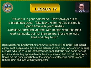 LESSON 17"Have fun in your command.  Don't always run ata breakneck pace.  Take leave when you've earned it:Spend time with your families.Corollary: surround yourself with people who take theirwork seriously, but not themselves, those who workhard and play hard."Herb Kelleher of Southwest Air and Anita Roddick of The Body Shop wouldagree: seek people who have some balance in their lives, who are fun to hangout with, who like to laugh (at themselves, too) and who have some non-jobpriorities which they approach with the same passion that they do their work.Spare me the grim workaholic or the pompous pretentious "professional;”I'll help them find jobs with my competitor.