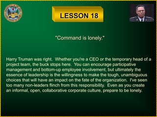 LESSON 18"Command is lonely."Harry Truman was right.  Whether you're a CEO or the temporary head of aproject team, the buck stops here.  You can encourage participativemanagement and bottom-up employee involvement, but ultimately theessence of leadership is the willingness to make the tough, unambiguouschoices that will have an impact on the fate of the organization.  I've seentoo many non-leaders flinch from this responsibility.  Even as you createan informal, open, collaborative corporate culture, prepare to be lonely.