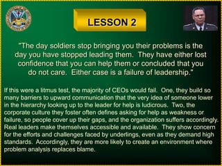 LESSON 2"The day soldiers stop bringing you their problems is theday you have stopped leading them.  They have either lostconfidence that you can help them or concluded that youdo not care.  Either case is a failure of leadership."If this were a litmus test, the majority of CEOs would fail.  One, they build somany barriers to upward communication that the very idea of someone lowerin the hierarchy looking up to the leader for help is ludicrous.  Two, thecorporate culture they foster often defines asking for help as weakness orfailure, so people cover up their gaps, and the organization suffers accordingly.Real leaders make themselves accessible and available.  They show concernfor the efforts and challenges faced by underlings, even as they demand highstandards.  Accordingly, they are more likely to create an environment whereproblem analysis replaces blame.