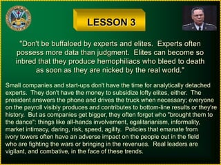 LESSON 3"Don't be buffaloed by experts and elites.  Experts oftenpossess more data than judgment.  Elites can become soinbred that they produce hemophiliacs who bleed to deathas soon as they are nicked by the real world."Small companies and start-ups don't have the time for analytically detachedexperts.  They don't have the money to subsidize lofty elites, either.  Thepresident answers the phone and drives the truck when necessary; everyoneon the payroll visibly produces and contributes to bottom-line results or they'rehistory.  But as companies get bigger, they often forget who "brought them tothe dance": things like all-hands involvement, egalitarianism, informality,market intimacy, daring, risk, speed, agility.  Policies that emanate fromivory towers often have an adverse impact on the people out in the fieldwho are fighting the wars or bringing in the revenues.  Real leaders arevigilant, and combative, in the face of these trends.