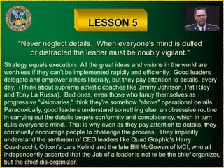 LESSON 5"Never neglect details.  When everyone's mind is dulledor distracted the leader must be doubly vigilant."Strategy equals execution.  All the great ideas and visions in the world areworthless if they can't be implemented rapidly and efficiently.  Good leadersdelegate and empower others liberally, but they pay attention to details, everyday.  (Think about supreme athletic coaches like Jimmy Johnson, Pat Rileyand Tony La Russa).  Bad ones, even those who fancy themselves as progressive "visionaries," think they're somehow "above" operational details.Paradoxically, good leaders understand something else: an obsessive routinein carrying out the details begets conformity and complacency, which in turndulls everyone's mind.  That is why even as they pay attention to details, theycontinually encourage people to challenge the process.  They implicitlyunderstand the sentiment of CEO leaders like Quad Graphic's HarryQuadracchi, Oticon's Lars Kolind and the late Bill McGowan of MCI, who allindependently asserted that the Job of a leader is not to be the chief organizer,but the chief dis-organizer.
