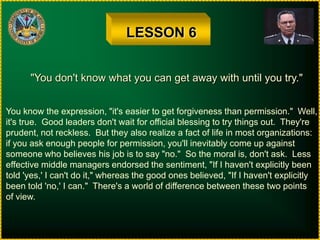 LESSON 6"You don't know what you can get away with until you try."You know the expression, "it's easier to get forgiveness than permission."  Well,it's true.  Good leaders don't wait for official blessing to try things out.  They'reprudent, not reckless.  But they also realize a fact of life in most organizations:if you ask enough people for permission, you'll inevitably come up againstsomeone who believes his job is to say "no."  So the moral is, don't ask.  Lesseffective middle managers endorsed the sentiment, "If I haven't explicitly beentold 'yes,' I can't do it," whereas the good ones believed, "If I haven't explicitlybeen told 'no,' I can."  There's a world of difference between these two pointsof view.