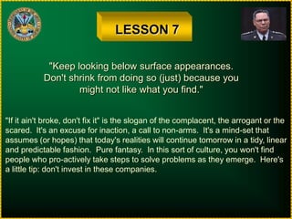 LESSON 7"Keep looking below surface appearances.Don't shrink from doing so (just) because youmight not like what you find.""If it ain't broke, don't fix it" is the slogan of the complacent, the arrogant or thescared.  It's an excuse for inaction, a call to non-arms.  It's a mind-set thatassumes (or hopes) that today's realities will continue tomorrow in a tidy, linearand predictable fashion.  Pure fantasy.  In this sort of culture, you won't findpeople who pro-actively take steps to solve problems as they emerge.  Here'sa little tip: don't invest in these companies.
