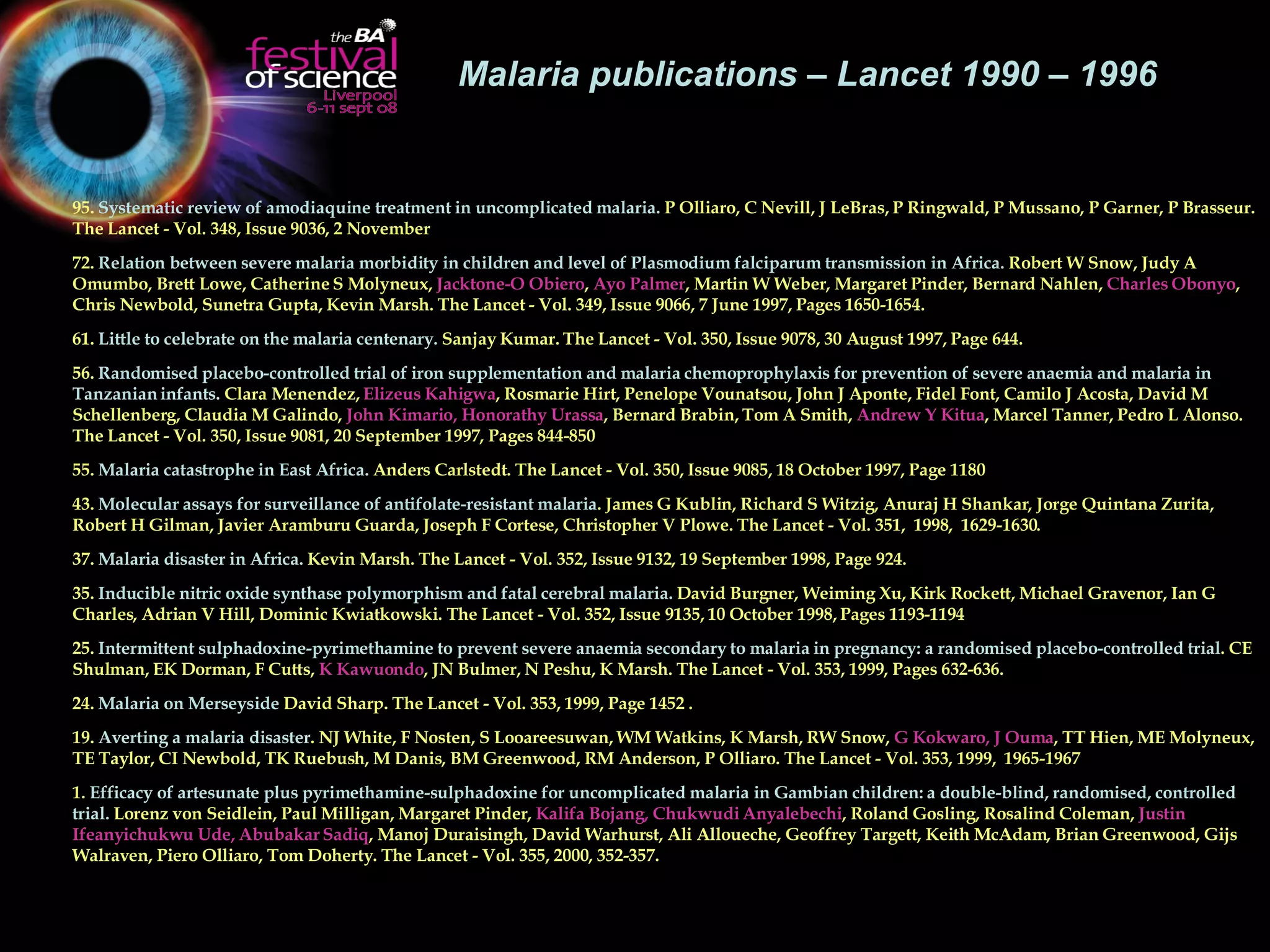 Malaria publications – Lancet 1990 – 1996  95.  Systematic review of amodiaquine treatment in uncomplicated malaria.  P Olliaro, C Nevill, J LeBras, P Ringwald, P Mussano, P Garner, P Brasseur. The Lancet - Vol. 348, Issue 9036, 2 November  72.  Relation between severe malaria morbidity in children and level of Plasmodium falciparum transmission in Africa.  Robert W Snow, Judy A Omumbo, Brett Lowe, Catherine S Molyneux,  Jacktone-O Obiero ,  Ayo Palmer , Martin W Weber, Margaret Pinder, Bernard Nahlen,  Charles Obonyo , Chris Newbold, Sunetra Gupta, Kevin Marsh. The Lancet - Vol. 349, Issue 9066, 7 June 1997, Pages 1650-1654.  61.  Little to celebrate on the malaria centenary.  Sanjay Kumar. The Lancet - Vol. 350, Issue 9078, 30 August 1997, Page 644.  56.  Randomised placebo-controlled trial of iron supplementation and malaria chemoprophylaxis for prevention of severe anaemia and malaria in Tanzanian infants.  Clara Menendez,  Elizeus Kahigwa , Rosmarie Hirt, Penelope Vounatsou, John J Aponte, Fidel Font, Camilo J Acosta, David M Schellenberg, Claudia M Galindo,  John Kimario, Honorathy Urassa , Bernard Brabin, Tom A Smith,  Andrew Y Kitua , Marcel Tanner, Pedro L Alonso. The Lancet - Vol. 350, Issue 9081, 20 September 1997, Pages 844-850  55.  Malaria catastrophe in East Africa.  Anders Carlstedt. The Lancet - Vol. 350, Issue 9085, 18 October 1997, Page 1180  43.  Molecular assays for surveillance of antifolate-resistant malaria . James G Kublin, Richard S Witzig, Anuraj H Shankar, Jorge Quintana Zurita, Robert H Gilman, Javier Aramburu Guarda, Joseph F Cortese, Christopher V Plowe. The Lancet - Vol. 351,  1998,  1629-1630.  37.  Malaria disaster in Africa.  Kevin Marsh. The Lancet - Vol. 352, Issue 9132, 19 September 1998, Page 924.  35.  Inducible nitric oxide synthase polymorphism and fatal cerebral malaria.  David Burgner, Weiming Xu, Kirk Rockett, Michael Gravenor, Ian G Charles, Adrian V Hill, Dominic Kwiatkowski. The Lancet - Vol. 352, Issue 9135, 10 October 1998, Pages 1193-1194  25.  Intermittent sulphadoxine-pyrimethamine to prevent severe anaemia secondary to malaria in pregnancy: a randomised placebo-controlled trial . CE Shulman, EK Dorman, F Cutts,  K Kawuondo , JN Bulmer, N Peshu, K Marsh. The Lancet - Vol. 353, 1999, Pages 632-636.  24.  Malaria on Merseyside  David Sharp. The Lancet - Vol. 353, 1999, Page 1452 .  19.  Averting a malaria disaster . NJ White, F Nosten, S Looareesuwan, WM Watkins, K Marsh, RW Snow,  G Kokwaro, J Ouma , TT Hien, ME Molyneux, TE Taylor, CI Newbold, TK Ruebush, M Danis, BM Greenwood, RM Anderson, P Olliaro. The Lancet - Vol. 353, 1999,  1965-1967  1.  Efficacy of artesunate plus pyrimethamine-sulphadoxine for uncomplicated malaria in Gambian children: a double-blind, randomised, controlled trial.  Lorenz von Seidlein, Paul Milligan, Margaret Pinder,  Kalifa Bojang, Chukwudi Anyalebechi , Roland Gosling, Rosalind Coleman,  Justin Ifeanyichukwu Ude, Abubakar Sadiq , Manoj Duraisingh, David Warhurst, Ali Alloueche, Geoffrey Targett, Keith McAdam, Brian Greenwood, Gijs Walraven, Piero Olliaro, Tom Doherty. The Lancet - Vol. 355, 2000, 352-357.  