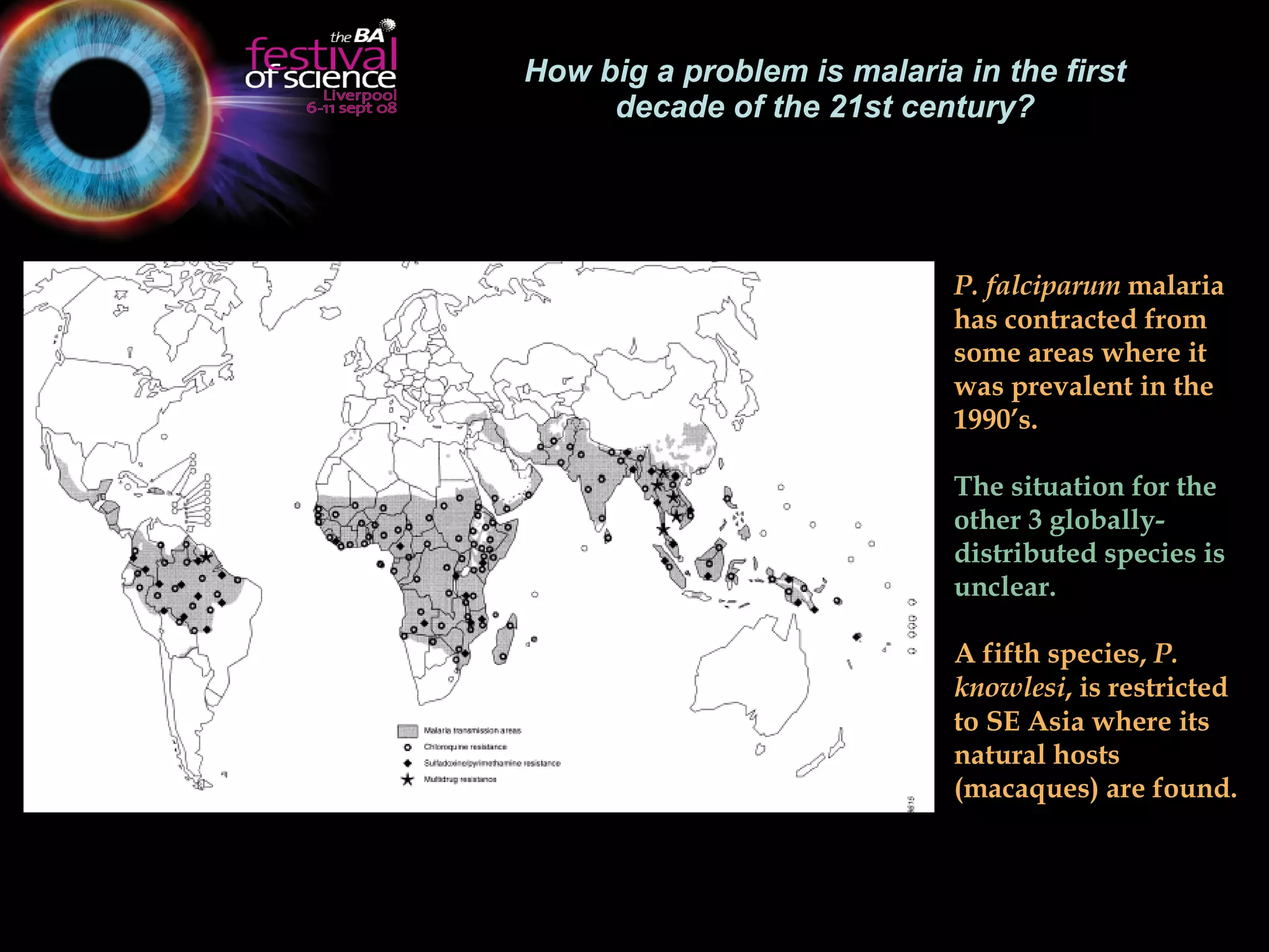 How big a problem is malaria in the first decade of the 21st century? P. falciparum  malaria has contracted from some areas where it was prevalent in the 1990’s.  The situation for the other 3 globally-distributed species is unclear.  A fifth species,  P. knowlesi , is restricted to SE Asia where its natural hosts (macaques) are found.   