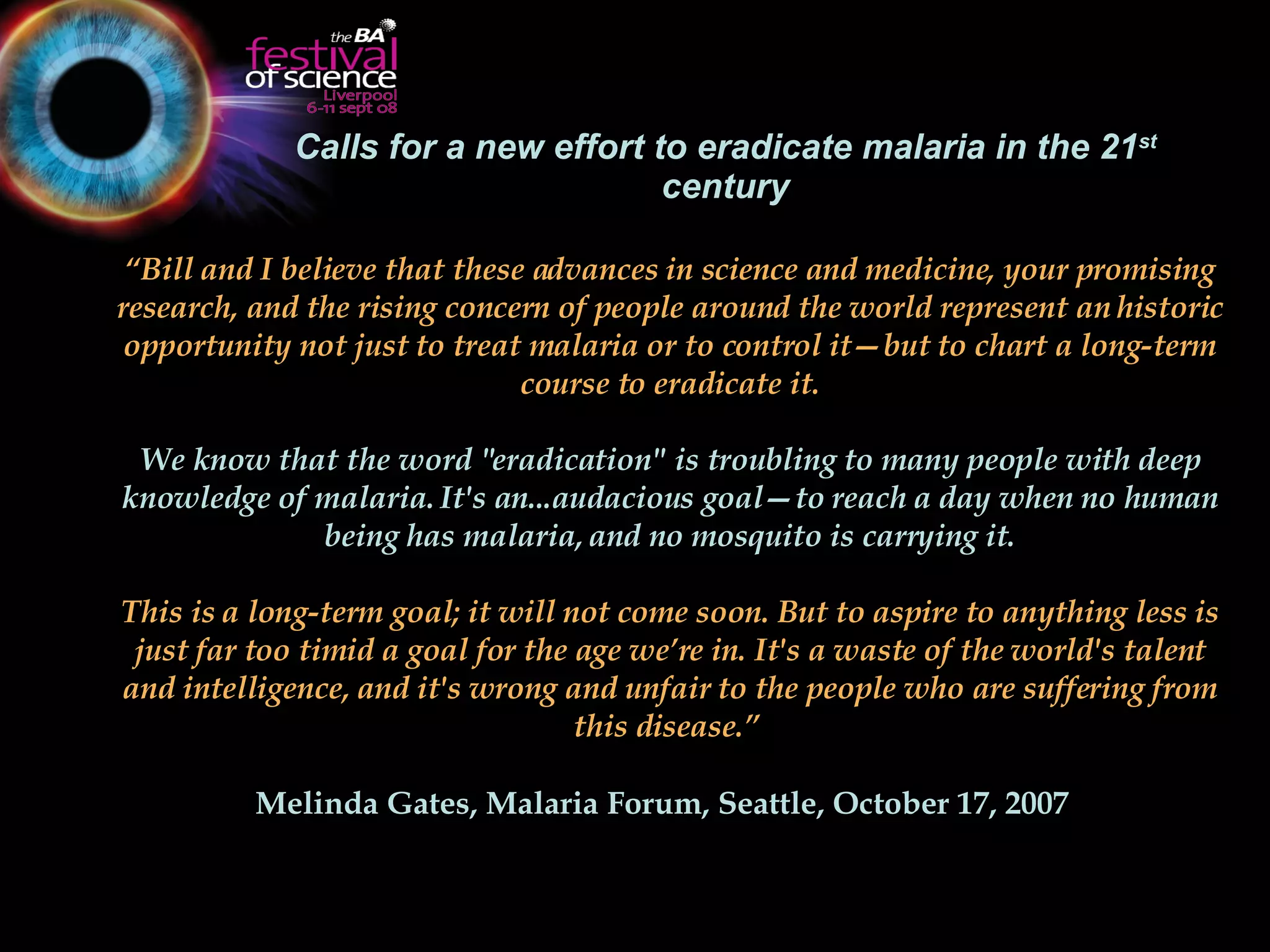 Calls for a new effort to eradicate malaria in the 21 st  century “ Bill and I believe that these advances in science and medicine, your promising research, and the rising concern of people around the world represent an historic opportunity not just to treat malaria or to control it—but to chart a long-term course to eradicate it. We know that the word "eradication" is troubling to many people with deep knowledge of malaria. It's an...audacious goal—to reach a day when no human being has malaria, and no mosquito is carrying it. This is a long-term goal; it will not come soon. But to aspire to anything less is just far too timid a goal for the age we’re in. It's a waste of the world's talent and intelligence, and it's wrong and unfair to the people who are suffering from this disease.”  Melinda Gates, Malaria Forum, Seattle,  October 17, 2007   