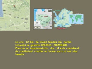 La cca. 12 Km. de orasul Siauliai din nordul
Lituaniei se gaseste COLINA CRUCILOR.
Pare un loc inspaimantator, dar el este considerat
de credinciosii crestini un taram sacru si mai ales
benefic
 