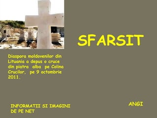 Diaspora moldovenilor din
Lituania a depus o cruce
din piatra alba pe Colina
Crucilor, pe 9 octombrie
2011.
SFARSIT
INFORMATII SI IMAGINI
DE PE NET
ANGI
 