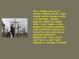 Asa a inceput ceea ce se
cheama razboiul crucilor. Ziua,
armata tarista darama crucile
si le distrugea, noaptea,
populatia aducea pe ascuns
altele. Acest razboi a atins
apogeul in perioada comunista,
cand autoritatile sovietice au
hotarat sa rada colina de pe
suprafata pamantului.
Buldozeristul, care a facut
acest lucru, a murit subit,
impreuna cu intreaga sa familie.
 