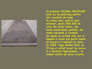 In prezent COLINA CRUCILOR
este loc de pelerinaj pentru
toti crestinii din lume.
Pe colina sunt, potivit unor
estimari, peste 500.000 de
cruci din toata lumea, din
toate materialele posibile, de
toate marimile si formele.
Se spune ca oricine vine aici si
depune o cruce are parte numai
de bucurii si realizari in viata.
In 1993, Papa IOAN PAUL al-
II-lea a vizitat acest loc sacru
si a declarat impresionat:… ar
trebui vizitat de orice crestin.
 