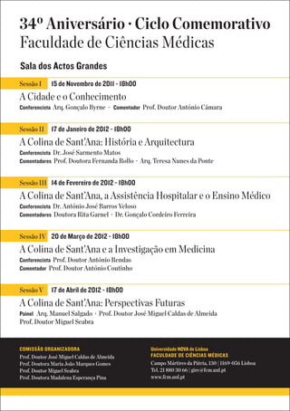 34º Aniversário · Ciclo Comemorativo
Faculdade de Ciências Médicas
Sala dos Actos Grandes
Sessão I      15 de Novembro de 2011 - 18h00
A Cidade e o Conhecimento
Conferencista Arq. Gonçalo Byrne · Comentador Prof. Doutor António Câmara


Sessão II     17 de Janeiro de 2012 - 18h00
A Colina de Sant’Ana: História e Arquitectura
Conferencista Dr. José Sarmento Matos
Comentadores Prof. Doutora Fernanda Rollo · Arq. Teresa Nunes da Ponte


Sessão III 14 de Fevereiro de 2012 - 18h00

A Colina de Sant’Ana, a Assistência Hospitalar e o Ensino Médico
Conferencista Dr. António José Barros Veloso
Comentadores Doutora Rita Garnel · Dr. Gonçalo Cordeiro Ferreira


Sessão IV 20 de Março de 2012 - 18h00

A Colina de Sant’Ana e a Investigação em Medicina
Conferencista Prof. Doutor António Rendas
Comentador Prof. Doutor António Coutinho


Sessão V      17 de Abril de 2012 - 18h00
A Colina de Sant’Ana: Perspectivas Futuras
Painel Arq. Manuel Salgado · Prof. Doutor José Miguel Caldas de Almeida
Prof. Doutor Miguel Seabra


COMISSÃO ORGANIZADORA                          Universidade NOVA de Lisboa
Prof. Doutor José Miguel Caldas de Almeida     FACULDADE DE CIÊNCIAS MÉDICAS
Prof. Doutora Maria João Marques Gomes         Campo Mártires da Pátria, 130 | 1169-056 Lisboa
Prof. Doutor Miguel Seabra                     Tel. 21 880 30 66 | gire@fcm.unl.pt
Prof. Doutora Madalena Esperança Pina          www.fcm.unl.pt
 