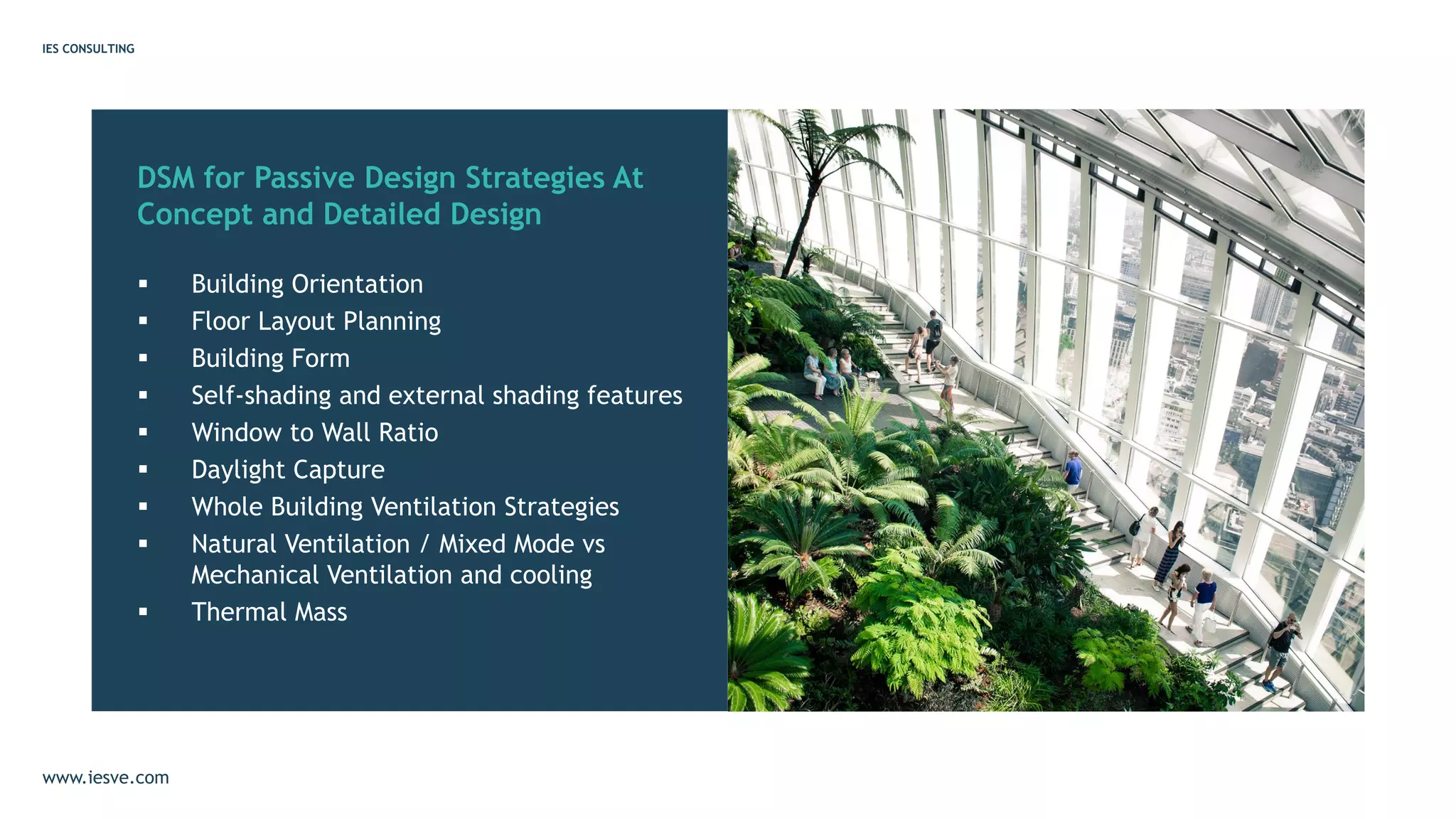DSM for Passive Design Strategies At
Concept and Detailed Design
▪ Building Orientation
▪ Floor Layout Planning
▪ Building Form
▪ Self-shading and external shading features
▪ Window to Wall Ratio
▪ Daylight Capture
▪ Whole Building Ventilation Strategies
▪ Natural Ventilation / Mixed Mode vs
Mechanical Ventilation and cooling
▪ Thermal Mass
IES CONSULTING
www.iesve.com
 