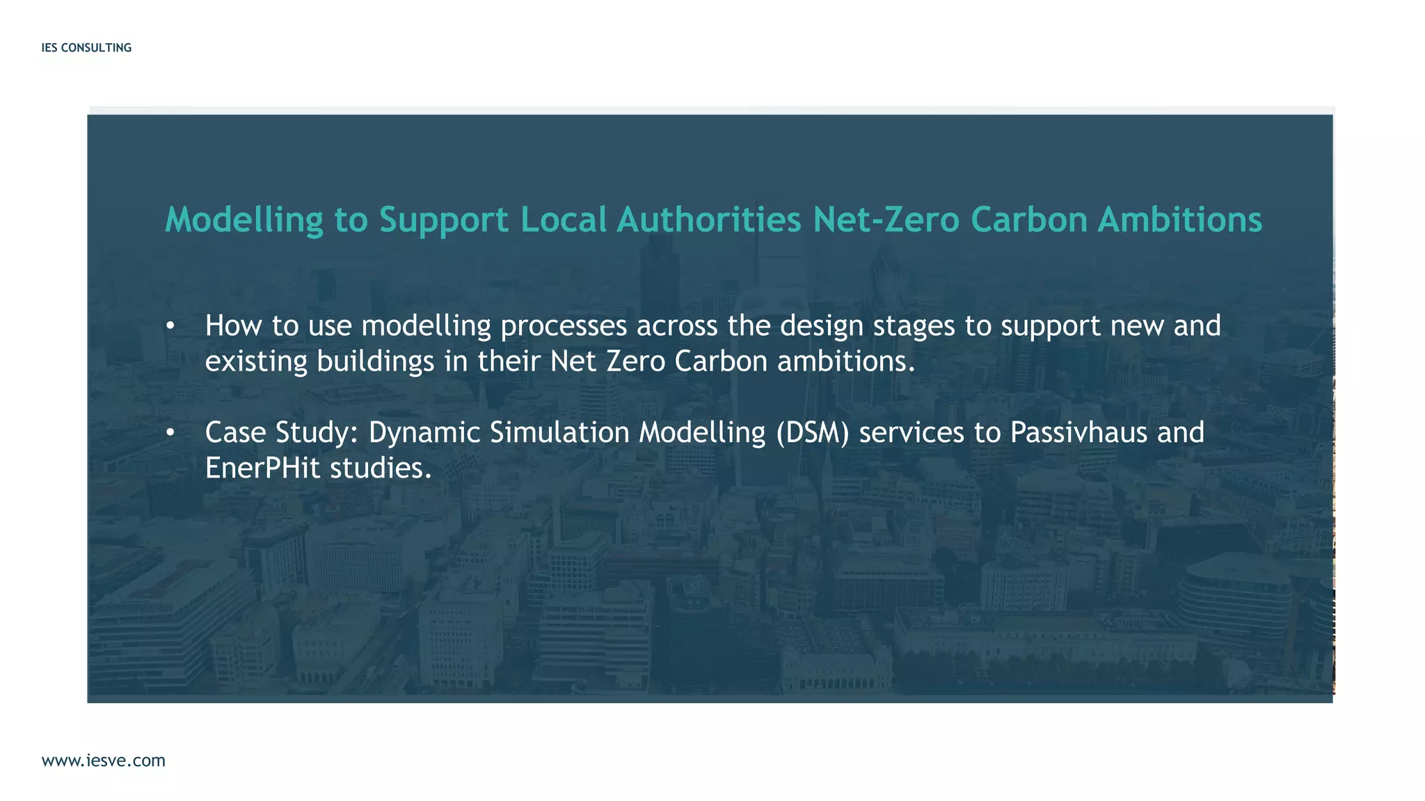 Modelling to Support Local Authorities Net-Zero Carbon Ambitions
• How to use modelling processes across the design stages to support new and
existing buildings in their Net Zero Carbon ambitions.
• Case Study: Dynamic Simulation Modelling (DSM) services to Passivhaus and
EnerPHit studies.
IES CONSULTING
www.iesve.com
 