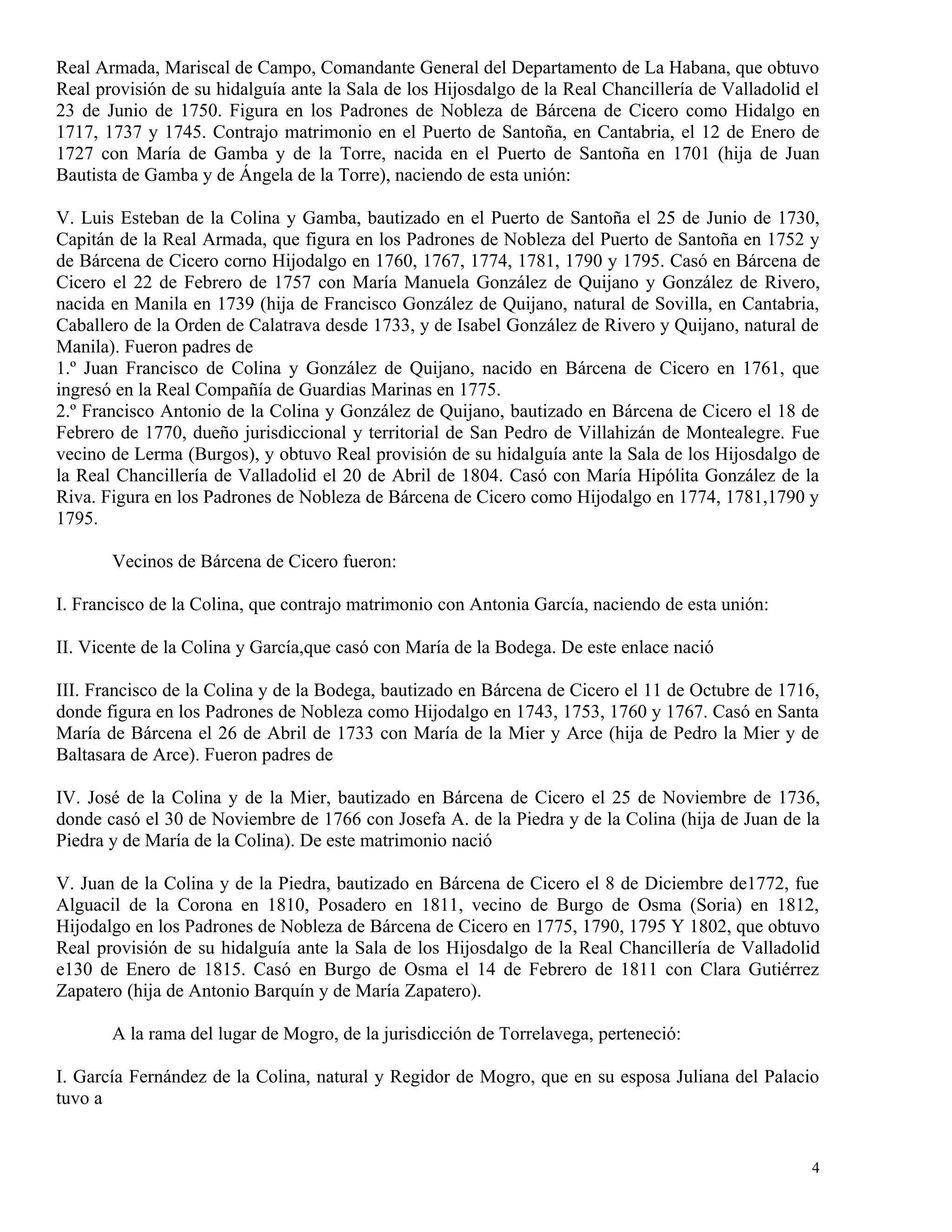 Real Armada, Mariscal de Campo, Comandante General del Departamento de La Habana, que obtuvo
Real provisión de su hidalguía ante la Sala de los Hijosdalgo de la Real Chancillería de Valladolid el
23 de Junio de 1750. Figura en los Padrones de Nobleza de Bárcena de Cicero como Hidalgo en
1717, 1737 y 1745. Contrajo matrimonio en el Puerto de Santoña, en Cantabria, el 12 de Enero de
1727 con María de Gamba y de la Torre, nacida en el Puerto de Santoña en 1701 (hija de Juan
Bautista de Gamba y de Ángela de la Torre), naciendo de esta unión:

V. Luis Esteban de la Colina y Gamba, bautizado en el Puerto de Santoña el 25 de Junio de 1730,
Capitán de la Real Armada, que figura en los Padrones de Nobleza del Puerto de Santoña en 1752 y
de Bárcena de Cicero corno Hijodalgo en 1760, 1767, 1774, 1781, 1790 y 1795. Casó en Bárcena de
Cicero el 22 de Febrero de 1757 con María Manuela González de Quijano y González de Rivero,
nacida en Manila en 1739 (hija de Francisco González de Quijano, natural de Sovilla, en Cantabria,
Caballero de la Orden de Calatrava desde 1733, y de Isabel González de Rivero y Quijano, natural de
Manila). Fueron padres de
1.º Juan Francisco de Colina y González de Quijano, nacido en Bárcena de Cicero en 1761, que
ingresó en la Real Compañía de Guardias Marinas en 1775.
2.º Francisco Antonio de la Colina y González de Quijano, bautizado en Bárcena de Cicero el 18 de
Febrero de 1770, dueño jurisdiccional y territorial de San Pedro de Villahizán de Montealegre. Fue
vecino de Lerma (Burgos), y obtuvo Real provisión de su hidalguía ante la Sala de los Hijosdalgo de
la Real Chancillería de Valladolid el 20 de Abril de 1804. Casó con María Hipólita González de la
Riva. Figura en los Padrones de Nobleza de Bárcena de Cicero como Hijodalgo en 1774, 1781,1790 y
1795.

       Vecinos de Bárcena de Cicero fueron:

I. Francisco de la Colina, que contrajo matrimonio con Antonia García, naciendo de esta unión:

II. Vicente de la Colina y García,que casó con María de la Bodega. De este enlace nació

III. Francisco de la Colina y de la Bodega, bautizado en Bárcena de Cicero el 11 de Octubre de 1716,
donde figura en los Padrones de Nobleza como Hijodalgo en 1743, 1753, 1760 y 1767. Casó en Santa
María de Bárcena el 26 de Abril de 1733 con María de la Mier y Arce (hija de Pedro la Mier y de
Baltasara de Arce). Fueron padres de

IV. José de la Colina y de la Mier, bautizado en Bárcena de Cicero el 25 de Noviembre de 1736,
donde casó el 30 de Noviembre de 1766 con Josefa A. de la Piedra y de la Colina (hija de Juan de la
Piedra y de María de la Colina). De este matrimonio nació

V. Juan de la Colina y de la Piedra, bautizado en Bárcena de Cicero el 8 de Diciembre de1772, fue
Alguacil de la Corona en 1810, Posadero en 1811, vecino de Burgo de Osma (Soria) en 1812,
Hijodalgo en los Padrones de Nobleza de Bárcena de Cicero en 1775, 1790, 1795 Y 1802, que obtuvo
Real provisión de su hidalguía ante la Sala de los Hijosdalgo de la Real Chancillería de Valladolid
e130 de Enero de 1815. Casó en Burgo de Osma el 14 de Febrero de 1811 con Clara Gutiérrez
Zapatero (hija de Antonio Barquín y de María Zapatero).

       A la rama del lugar de Mogro, de la jurisdicción de Torrelavega, perteneció:

I. García Fernández de la Colina, natural y Regidor de Mogro, que en su esposa Juliana del Palacio
tuvo a


                                                                                                    4
 