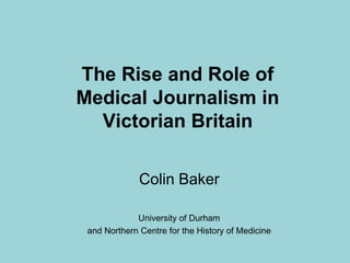 The Rise and Role ofMedical Journalism in Victorian Britain Colin Baker University of Durham  and Northern Centre for the History of Medicine 
