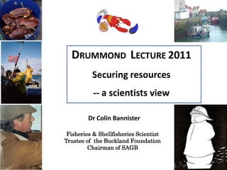 DRUMMOND LECTURE 2011
          Securing resources
           -- a scientists view

         Dr Colin Bannister

 Fisheries & Shellfisheries Scientist
Trustee of the Buckland Foundation
         Chairman of SAGB
 