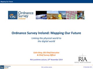 19 November 2014
Mapping Our Future
RIA Lunchtime Lecture
Ordnance Survey Ireland: Mapping Our Future
Linking the physical world to
the digital world
Colin Bray, OSi Chief Executive
& Chief Survey Officer
RIA Lunchtime Lecture, 19th November 2014
 