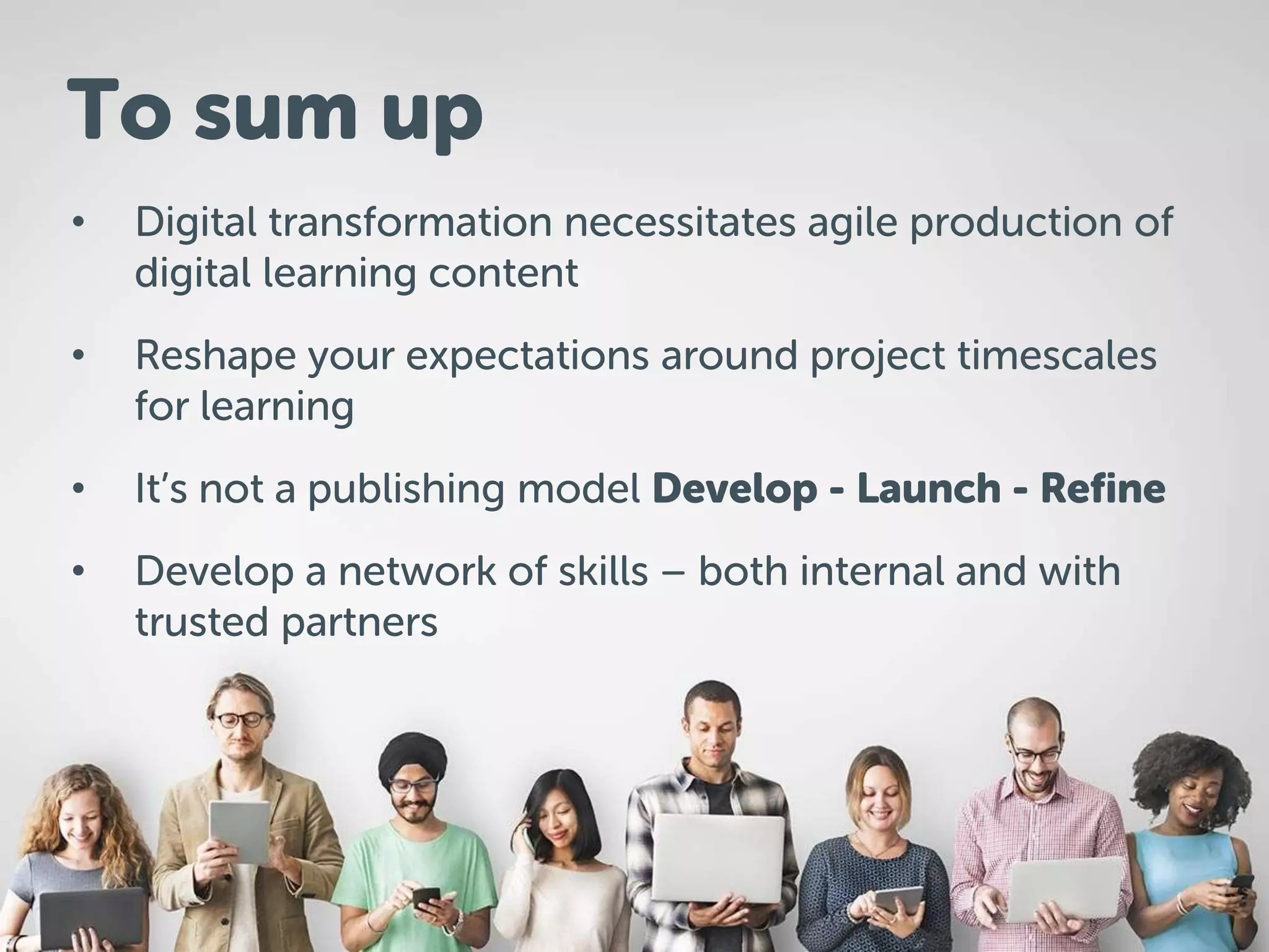• Digital transformation necessitates agile production of
digital learning content
• Reshape your expectations around project timescales
for learning
• It’s not a publishing model Develop - Launch - Refine
• Develop a network of skills – both internal and with
trusted partners
To sum up
 