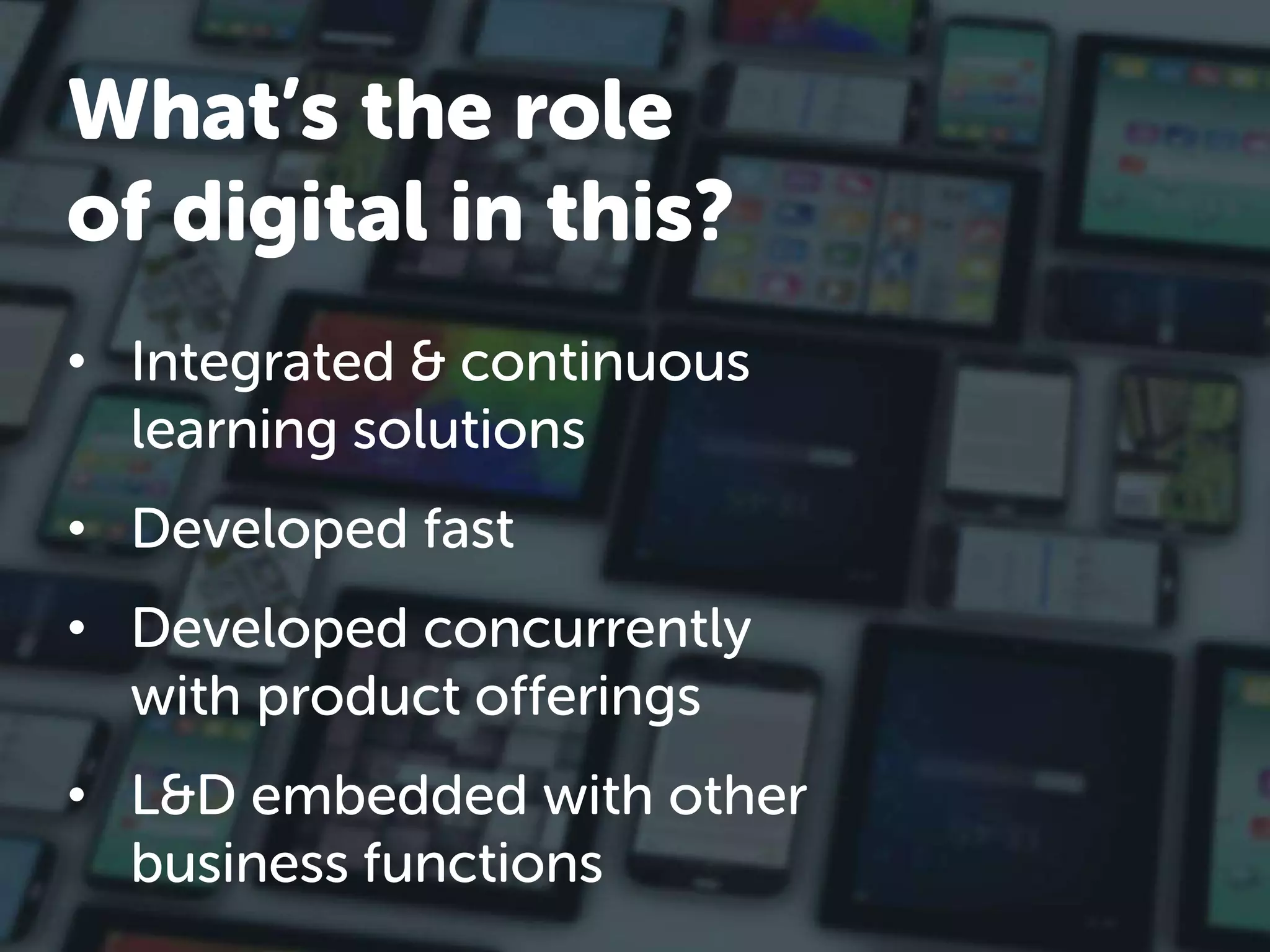 • Integrated & continuous
learning solutions
• Developed fast
• Developed concurrently
with product offerings
• L&D embedded with other
business functions
What’s the role
of digital in this?
 