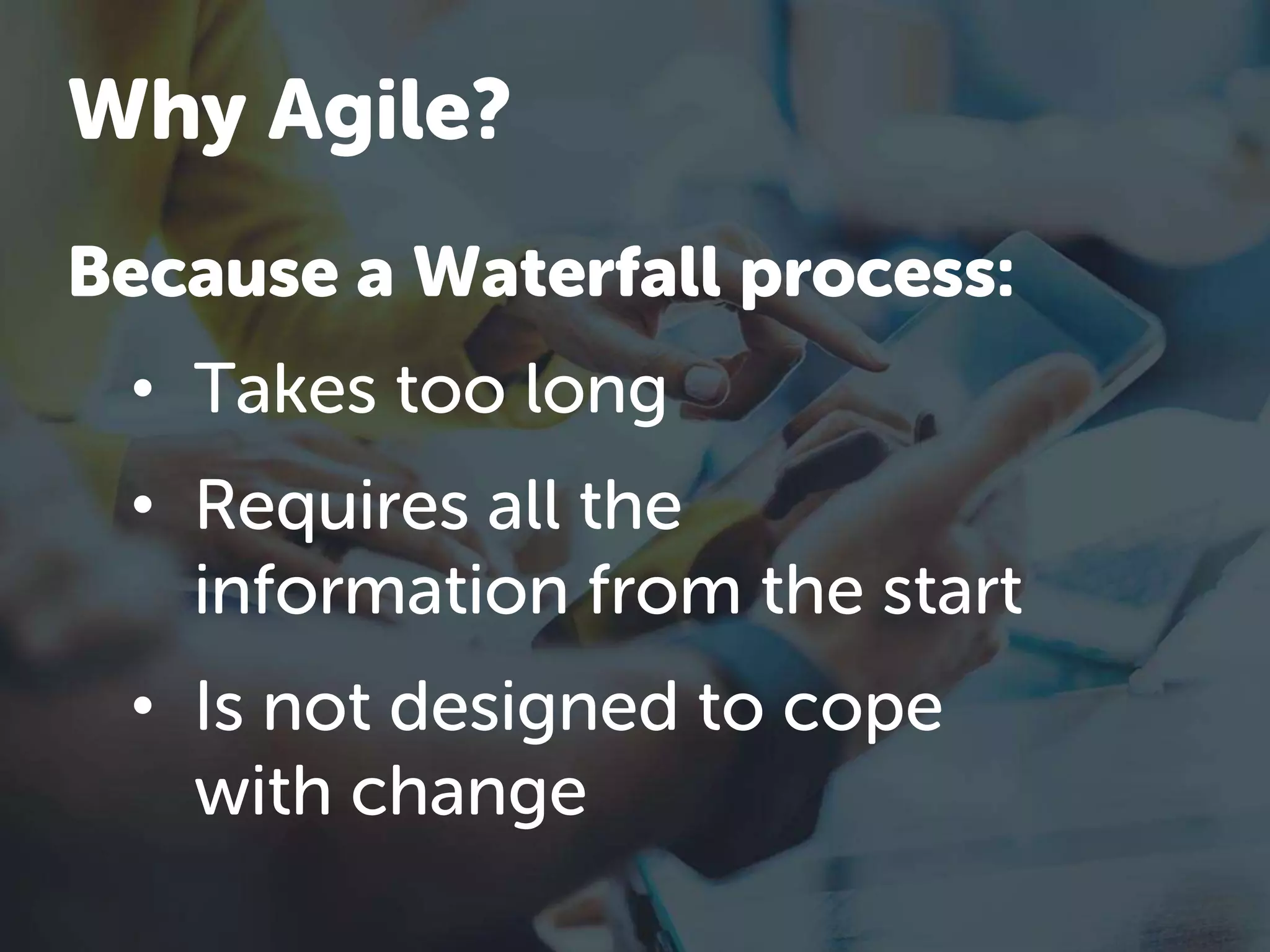 Because a Waterfall process:
• Takes too long
• Requires all the
information from the start
• Is not designed to cope
with change
Why Agile?
 