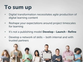• Digital transformation necessitates agile production of
digital learning content
• Reshape your expectations around project timescales
for learning
• It’s not a publishing model Develop - Launch - Refine
• Develop a network of skills – both internal and with
trusted partners
To sum up
 