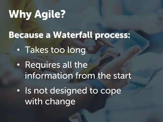 Because a Waterfall process:
• Takes too long
• Requires all the
information from the start
• Is not designed to cope
with change
Why Agile?
 