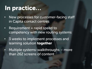 • New processes for customer-facing staff
in Capita contact centres
• Requirement = rapid speed to
competency with new routing systems
• 3 weeks to implement processes and
learning solution together
• Multiple systems-walkthroughs – more
than 262 screens of content
In practice…
 