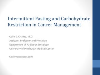 Intermittent Fasting and Carbohydrate
Restriction in Cancer Management
Colin E. Champ, M.D.
Assistant Professor and Physician
Department of Radiation Oncology
University of Pittsburgh Medical Center
Cavemandoctor.com
 