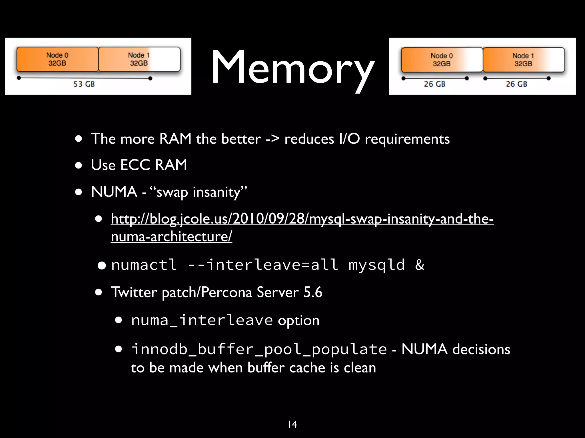 Memory • The more RAM the better -> reduces I/O requirements • Use ECC RAM • NUMA - “swap insanity” • http://blog.jcole.us/2010/09/28/mysql-swap-insanity-and-the- numa-architecture/ •numactl --interleave=all mysqld & • Twitter patch/Percona Server 5.6 • numa_interleave option • innodb_buffer_pool_populate - NUMA decisions to be made when buffer cache is clean 14 