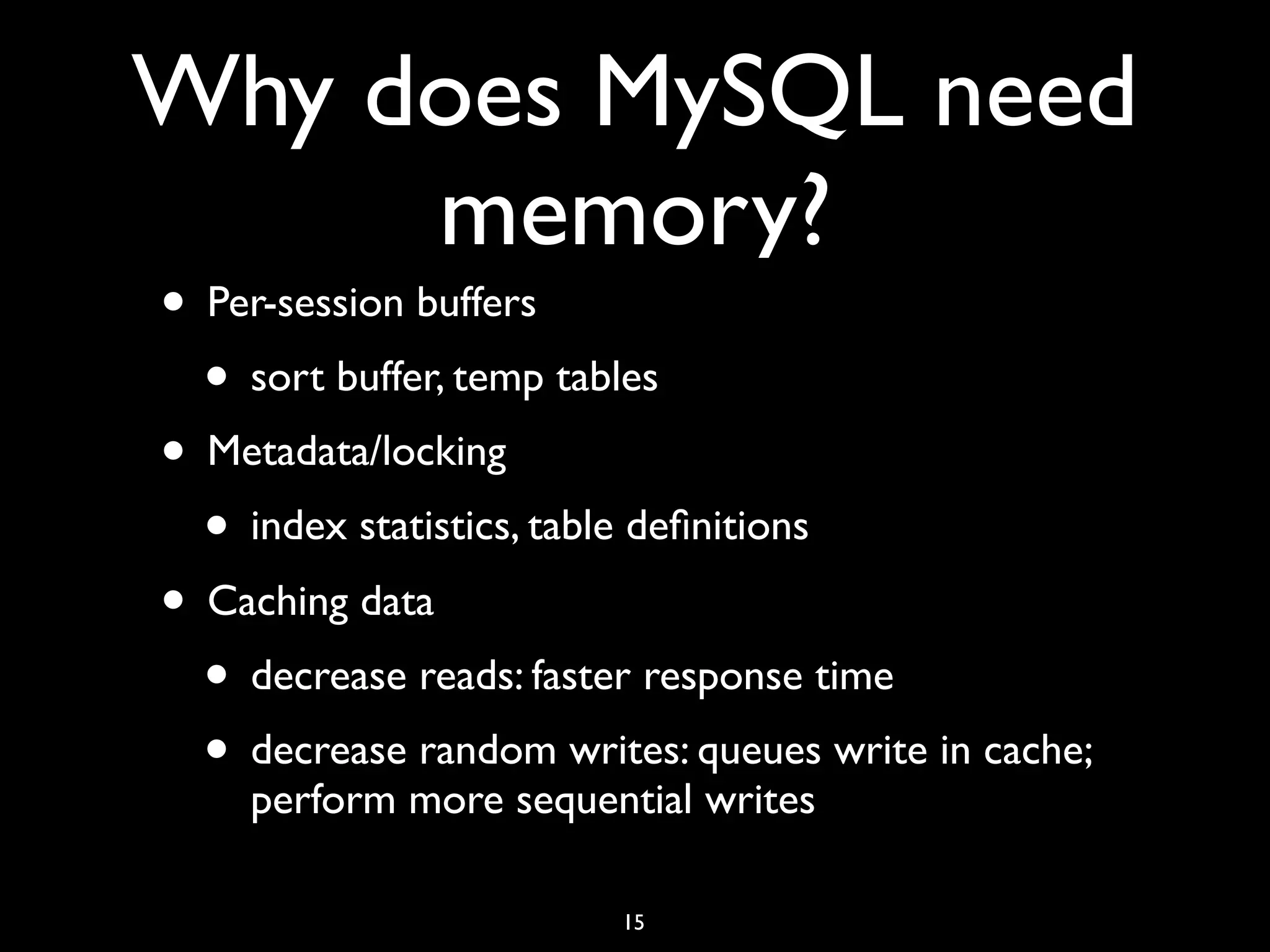 Why does MySQL need memory? • Per-session buffers • sort buffer, temp tables • Metadata/locking • index statistics, table deﬁnitions • Caching data • decrease reads: faster response time • decrease random writes: queues write in cache; perform more sequential writes 15 